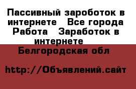 Пассивный зароботок в интернете - Все города Работа » Заработок в интернете   . Белгородская обл.